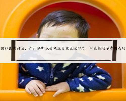 郑州试管供卵医院排名，郑州供卵试管包生男孩医院排名，附最新助孕费用成功