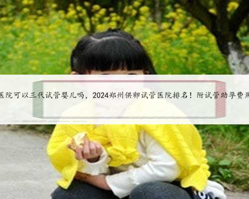 郑州第一附属医院可以三代试管婴儿吗，2024郑州供卵试管医院排名！附试管助