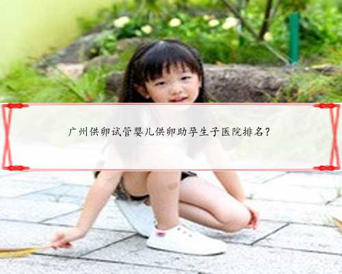广州供卵试管婴儿供卵助孕生子医院排名？